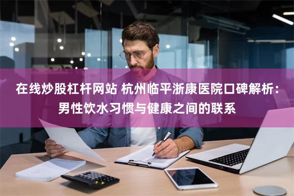 在线炒股杠杆网站 杭州临平浙康医院口碑解析：男性饮水习惯与健康之间的联系