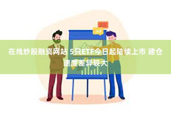 在线炒股融资网站 5只ETF今日起陆续上市 建仓速度差异较大