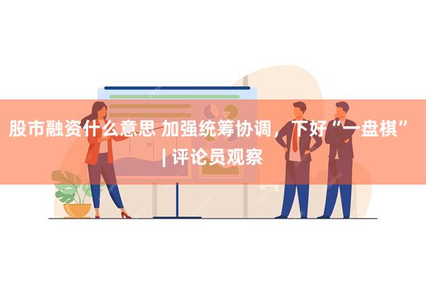 股市融资什么意思 加强统筹协调，下好“一盘棋” | 评论员观察