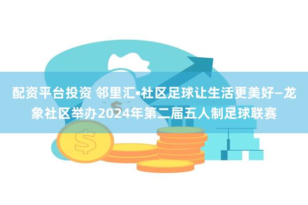 配资平台投资 邻里汇•社区足球让生活更美好—龙象社区举办2024年第二届五人制足球联赛