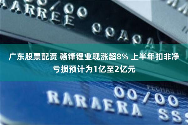 广东股票配资 赣锋锂业现涨超8% 上半年扣非净亏损预计为1亿至2亿元