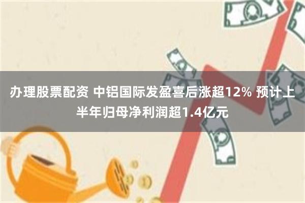 办理股票配资 中铝国际发盈喜后涨超12% 预计上半年归母净利润超1.4亿元