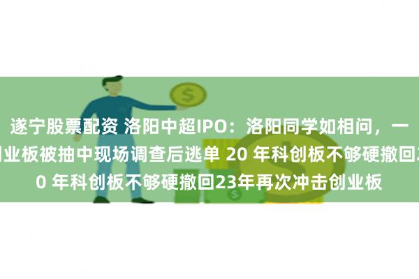 遂宁股票配资 洛阳中超IPO：洛阳同学如相问，一片冰心在上市19年创业板被抽中现场调查后逃单 20 年科创板不够硬撤回23年再次冲击创业板