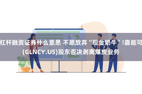 杠杆融资证券什么意思 不愿放弃“现金奶牛”!嘉能可(GL