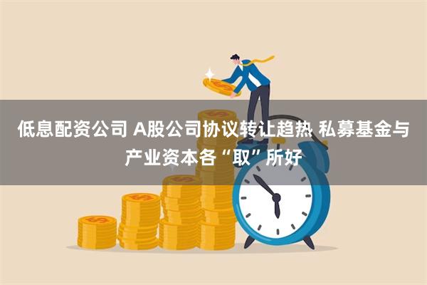 低息配资公司 A股公司协议转让趋热 私募基金与产业资本各“取”所好