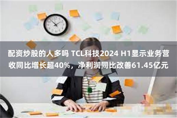 配资炒股的人多吗 TCL科技2024 H1显示业务营收同比增长超40%，净利润同比改善61.45亿元