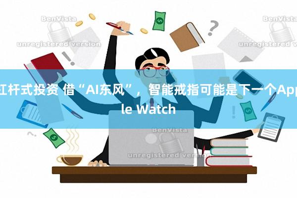 杠杆式投资 借“AI东风”，智能戒指可能是下一个Apple Watch