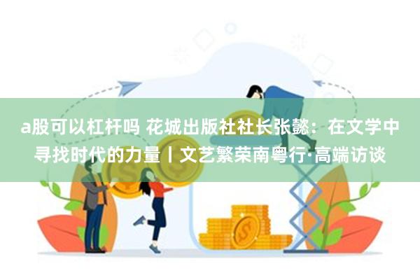 a股可以杠杆吗 花城出版社社长张懿：在文学中寻找时代的力量丨文艺繁荣南粤行·高端访谈