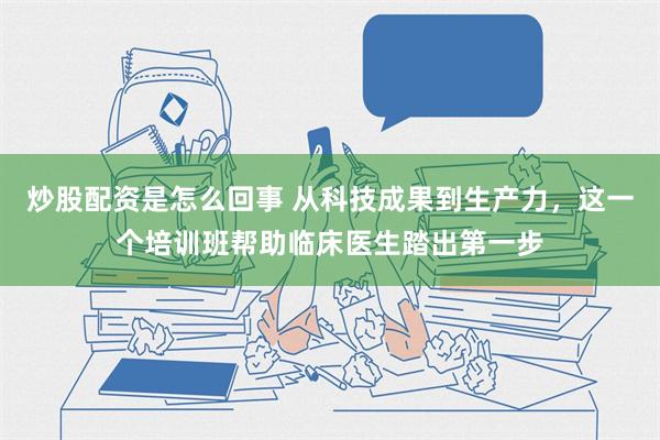 炒股配资是怎么回事 从科技成果到生产力，这一个培训班帮助临床医生踏出第一步