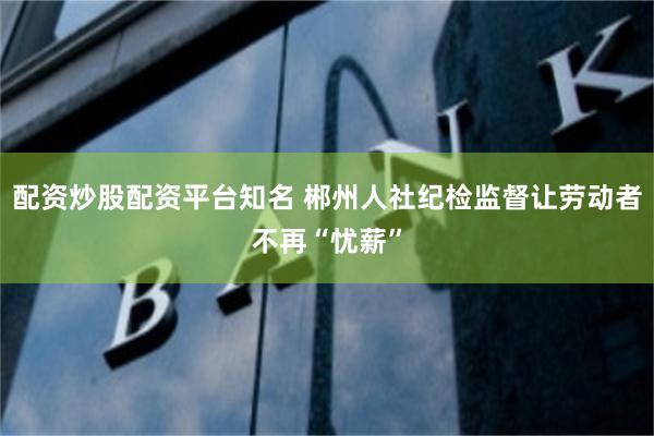 配资炒股配资平台知名 郴州人社纪检监督让劳动者不再“忧薪”