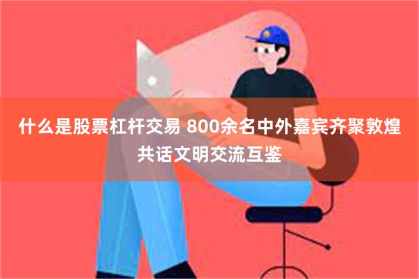 什么是股票杠杆交易 800余名中外嘉宾齐聚敦煌共话文明交流互