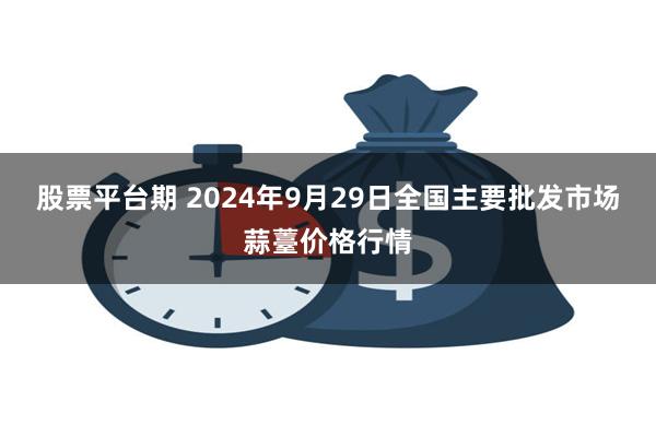 股票平台期 2024年9月29日全国主要批发市场蒜薹价格行情