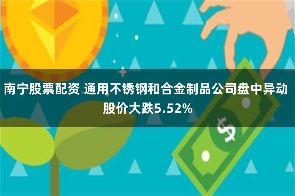 南宁股票配资 通用不锈钢和合金制品公司盘中异动 股价大跌