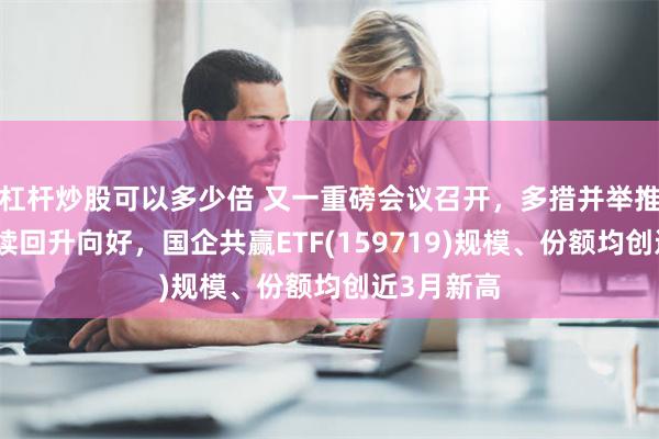 杠杆炒股可以多少倍 又一重磅会议召开，多措并举推动经济持续回升向好，国企共赢ETF(159719)规模、份额均创近3月新高