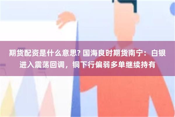 期货配资是什么意思? 国海良时期货南宁：白银进入震荡回调，铜