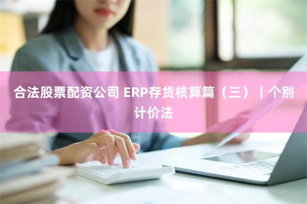 合法股票配资公司 ERP存货核算篇（三）｜个别计价法