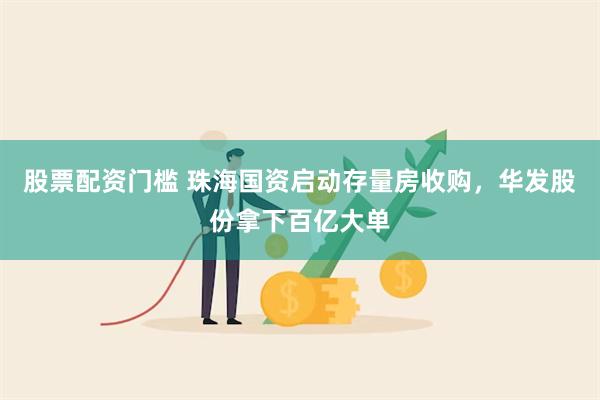 股票配资门槛 珠海国资启动存量房收购，华发股份拿下百亿大单