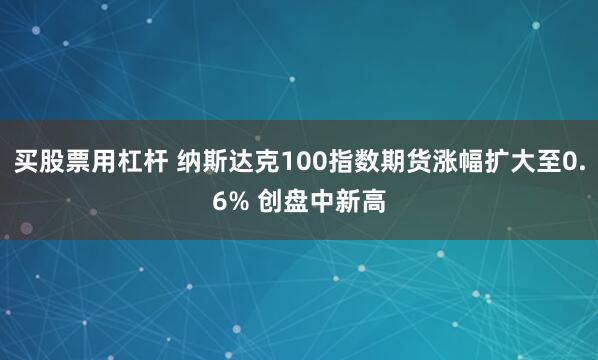 买股票用杠杆 纳斯达克100指数期货涨幅扩大至0.6% 创盘中新高