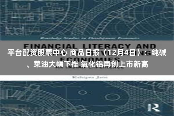 平台配资股票中心 商品日报（12月4日）：纯碱、菜油大幅下挫 氧化铝再创上市新高