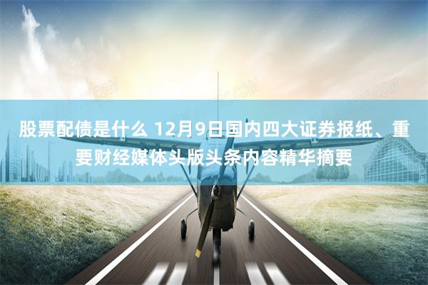 股票配债是什么 12月9日国内四大证券报纸、重要财经媒体头版头条内容精华摘要