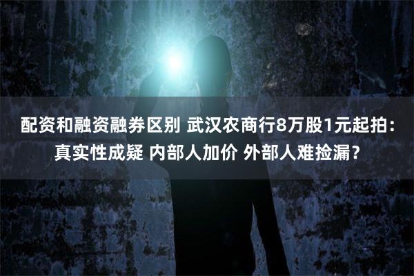 配资和融资融券区别 武汉农商行8万股1元起拍：真实性成疑 内部人加价 外部人难捡漏？