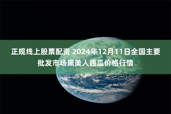 正规线上股票配资 2024年12月11日全国主要批发市场黑美人西瓜价格行情