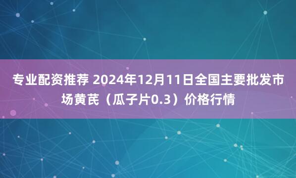 专业配资推荐 2024年12月11日全国主要批发市场黄芪（瓜子片0.3）价格行情