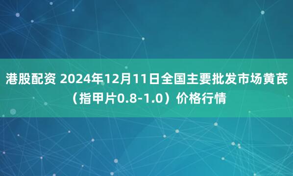 港股配资 2024年12月11日全国主要批发市场黄芪（指甲片0.8-1.0）价格行情