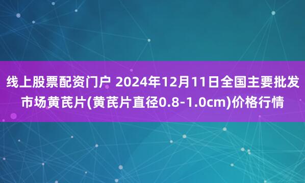 线上股票配资门户 2024年12月11日全国主要批发市场黄芪片(黄芪片直径0.8-1.0cm)价格行情