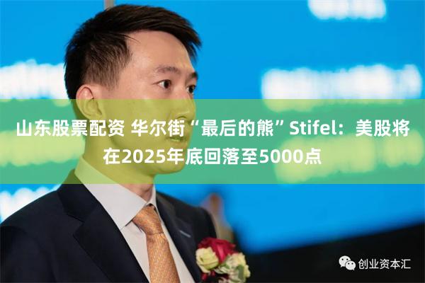 山东股票配资 华尔街“最后的熊”Stifel：美股将在2025年底回落至5000点