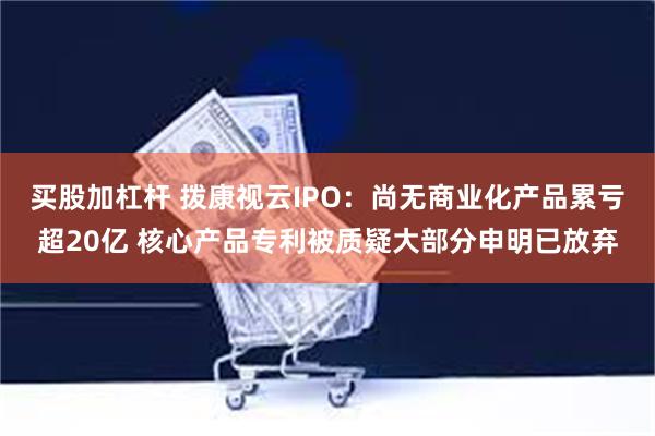 买股加杠杆 拨康视云IPO：尚无商业化产品累亏超20亿 核心产品专利被质疑大部分申明已放弃