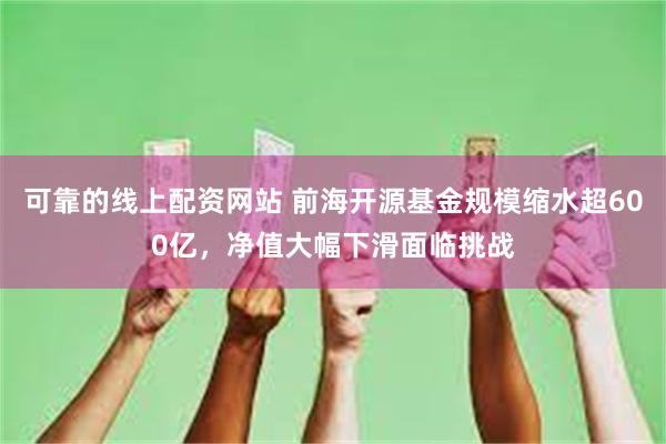 可靠的线上配资网站 前海开源基金规模缩水超600亿，净值大幅下滑面临挑战