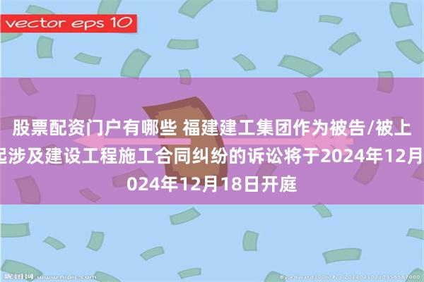 股票配资门户有哪些 福建建工集团作为被告/被上诉人的2起涉及建设工程施工合同纠纷的诉讼将于2024年12月18日开庭