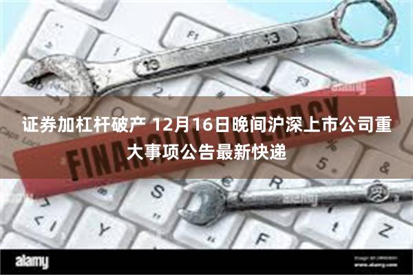 证券加杠杆破产 12月16日晚间沪深上市公司重大事项公告最新快递