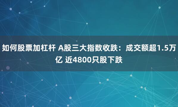 如何股票加杠杆 A股三大指数收跌：成交额超1.5万亿 近4800只股下跌