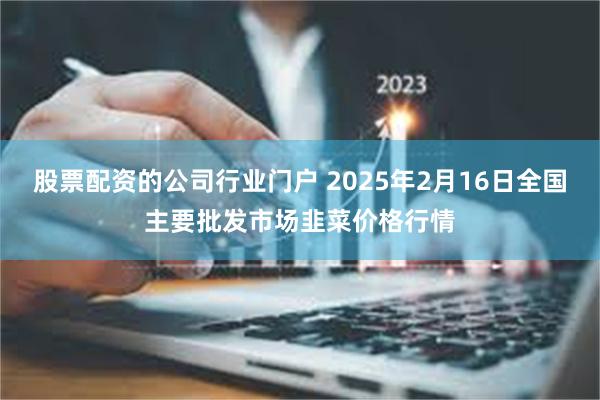 股票配资的公司行业门户 2025年2月16日全国主要批发市场韭菜价格行情