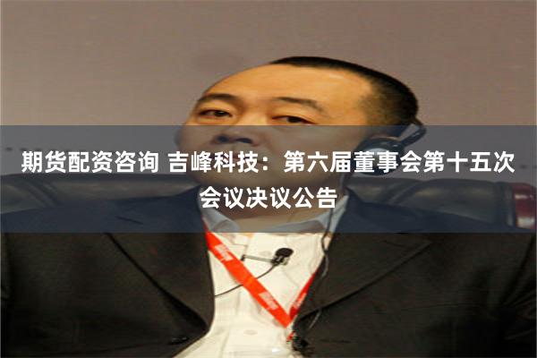 期货配资咨询 吉峰科技：第六届董事会第十五次会议决议公告