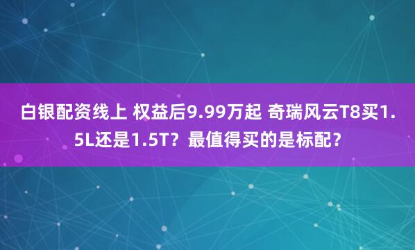 白银配资线上 权益后9.99万起 奇瑞风云T8买1.5L还是1.5T？最值得买的是标配？