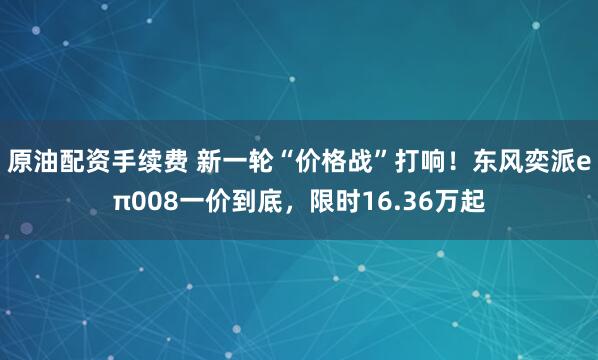 原油配资手续费 新一轮“价格战”打响！东风奕派eπ008一价到底，限时16.36万起