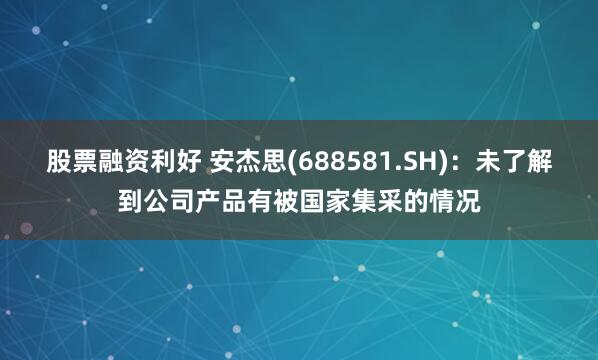 股票融资利好 安杰思(688581.SH)：未了解到公司产品有被国家集采的情况