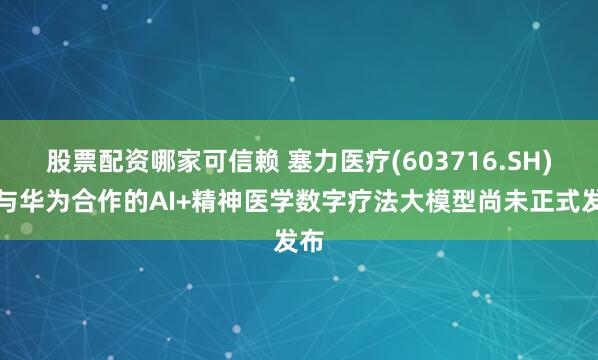 股票配资哪家可信赖 塞力医疗(603716.SH)：与华为合作的AI+精神医学数字疗法大模型尚未正式发布