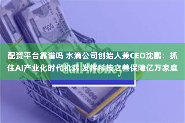 配资平台靠谱吗 水滴公司创始人兼CEO沈鹏：抓住AI产业化时代机遇 发挥科技之善保障亿万家庭