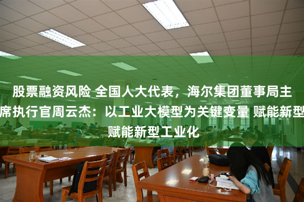 股票融资风险 全国人大代表，海尔集团董事局主席、首席执行官周云杰：以工业大模型为关键变量 赋能新型工业化