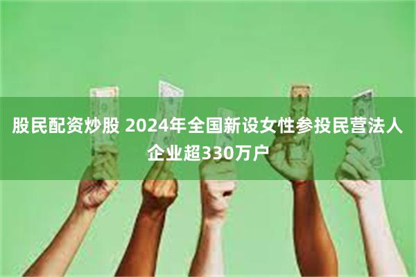 股民配资炒股 2024年全国新设女性参投民营法人企业超330万户