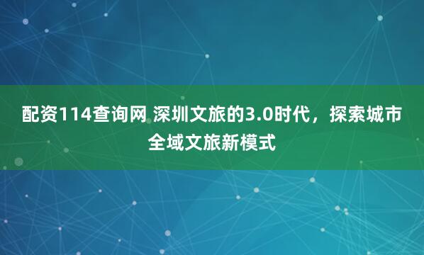 配资114查询网 深圳文旅的3.0时代，探索城市全域文旅新模式