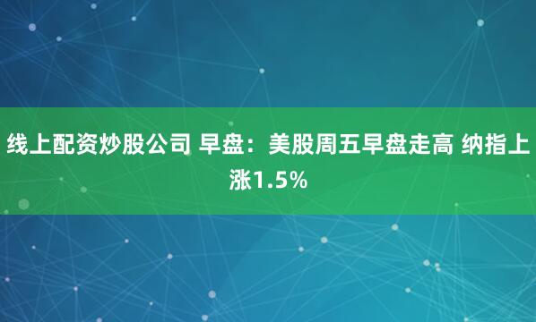 线上配资炒股公司 早盘：美股周五早盘走高 纳指上涨1.5%